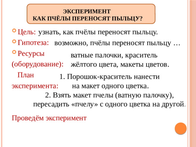 Эксперимент  Как пчёлы переносят пыльцу? узнать, как пчёлы переносят пыльцу. Цель: Гипотеза: Ресурсы (оборудование):  План эксперимента: Проведём эксперимент  возможно, пчёлы переносят пыльцу … ватные палочки, краситель жёлтого цвета, макеты цветов. 1. Порошок-краситель нанести  на макет одного цветка. 2. Взять макет пчелы (ватную палочку), пересадить «пчелу» с одного цветка на другой .