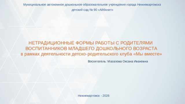 Муниципальное автономное дошкольное образовательное учреждение города Нижневартовска детский сад № 90 «Айболит» НЕТРАДИЦИОННЫЕ ФОРМЫ РАБОТЫ С РОДИТЕЛЯМИ ВОСПИТАННИКОВ МЛАДШЕГО ДОШКОЛЬНОГО ВОЗРАСТА в рамках деятельности детско-родительского клуба «Мы вместе» Воспитатель: Мазалова Оксана Ивановна Нижневартовск  - 2026