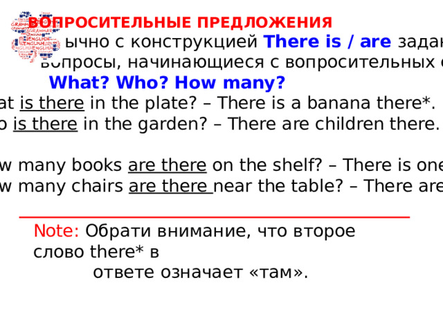 ВОПРОСИТЕЛЬНЫЕ ПРЕДЛОЖЕНИЯ  Обычно с конструкцией There is / are задают  вопросы, начинающиеся с вопросительных слов  What? Who? How many?   What is there in the plate? – There is a banana there*.  Who is there in the garden? – There are children there.  How many books are there on the shelf? – There is one.  How many chairs are there near the table? – There are four. Note: Обрати внимание, что второе слово there* в  ответе означает «там».