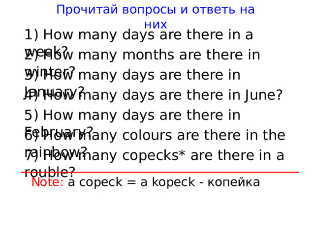 Прочитай вопросы и ответь на них 1) How many days are there in a week? 2) How many months are there in winter? 3) How many days are there in January? 4) How many days are there in June? 5) How many days are there in February? 6) How many colours are there in the rainbow? 7) How many copecks* are there in a rouble? Note: a copeck = a kopeck - копейка