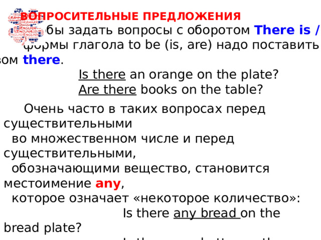 ВОПРОСИТЕЛЬНЫЕ ПРЕДЛОЖЕНИЯ  Чтобы задать вопросы с оборотом There is / are ,  формы глагола to be (is, are) надо поставить перед  словом there .  Is there an orange on the plate?  Are there books on the table?  Очень часто в таких вопросах перед существительными  во множественном числе и перед существительными,  обозначающими вещество, становится местоимение any ,  которое означает «некоторое количество»:  Is there any bread on the bread plate?  Is there any butter on the butter dish?