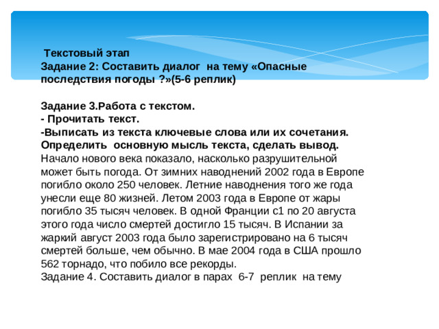 Текстовый этап Задание 2: Составить диалог на тему «Опасные последствия погоды ?»(5-6 реплик) Задание 3.Работа с текстом. - Прочитать текст. -Выписать из текста ключевые слова или их сочетания. Определить основную мысль текста, сделать вывод. Начало нового века показало, насколько разрушительной может быть погода. От зимних наводнений 2002 года в Европе погибло около 250 человек. Летние наводнения того же года унесли еще 80 жизней. Летом 2003 года в Европе от жары погибло 35 тысяч человек. В одной Франции с1 по 20 августа этого года число смертей достигло 15 тысяч. В Испании за жаркий август 2003 года было зарегистрировано на 6 тысяч смертей больше, чем обычно. В мае 2004 года в США прошло 562 торнадо, что побило все рекорды. Задание 4. Составить диалог в парах 6-7 реплик на тему