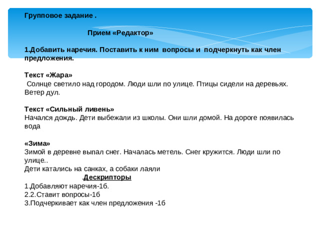 Групповое задание .   Прием «Редактор» 1.Добавить наречия. Поставить к ним вопросы и подчеркнуть как член предложения. Текст «Жара»  Солнце светило над городом. Люди шли по улице. Птицы сидели на деревьях. Ветер дул. Текст «Сильный ливень» Начался дождь. Дети выбежали из школы. Они шли домой. На дороге появилась вода «Зима» Зимой в деревне выпал снег. Началась метель. Снег кружится. Люди шли по улице.. Дети катались на санках, а собаки лаяли  . Дескрипторы 1.Добавляют наречия-1б. 2.2.Ставит вопросы-1б 3.Подчеркивает как член предложения -1б