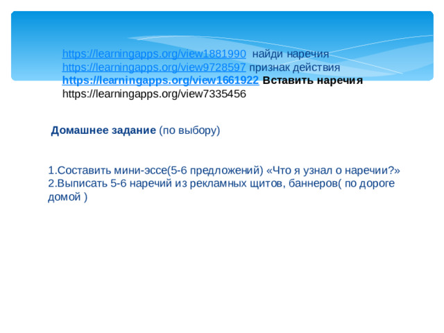 https://learningapps.org/view1881990 найди наречия https://learningapps.org/view9728597 признак действия https://learningapps.org/view1661922  Вставить наречия https://learningapps.org/view7335456    Домашнее задание (по выбору) 1.Составить мини-эссе(5-6 предложений) «Что я узнал о наречии?» 2.Выписать 5-6 наречий из рекламных щитов, баннеров( по дороге домой )
