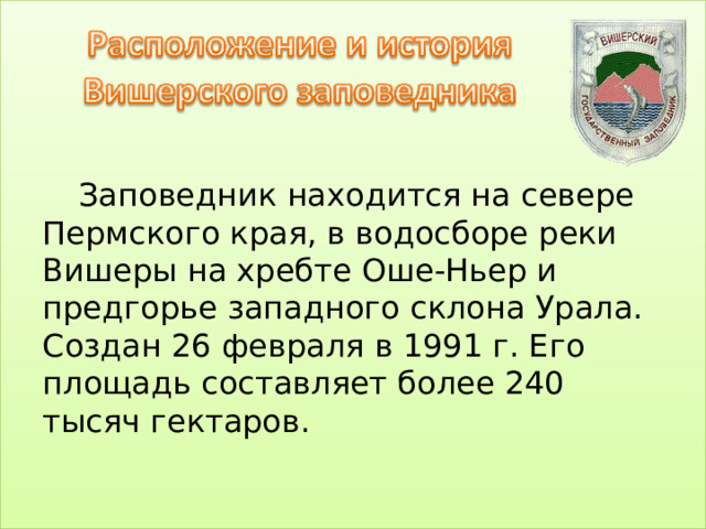 Заповедник находится на севере Пермского края, в водосборе реки Вишеры на хребте Оше-Ньер и предгорье западного склона Урала. Создан 26 февраля в 1991 г. Его площадь составляет более 240 тысяч гектаров.