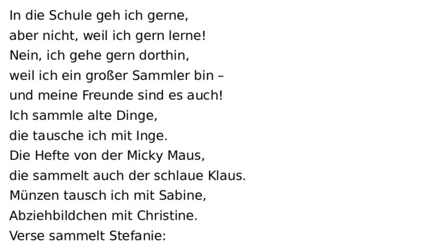 In die Schule geh ich gerne, aber nicht, weil ich gern lerne! Nein, ich gehe gern dorthin, weil ich ein großer Sammler bin – und meine Freunde sind es auch! Ich sammle alte Dinge, die tausche ich mit Inge. Die Hefte von der Micky Maus, die sammelt auch der schlaue Klaus. Münzen tausch ich mit Sabine, Abziehbildchen mit Christine. Verse sammelt Stefanie: Sie hat ein Album für Poesie. Sticker, Figuren, Marken und Uhren, Tiere zum Kuscheln! Bunte Muscheln, Steine und Knöpfe tun wir in Töpfe. Wir schütten sie aus und suchen heraus, was uns gefällt. Ist das nicht schön? Es kostet kein Geld