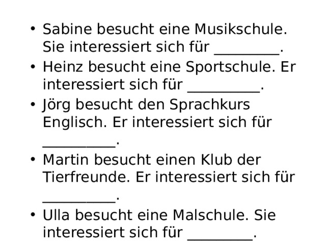 Sabine besucht eine Musikschule. Sie interessiert sich für _________. Heinz besucht eine Sportschule. Er interessiert sich für __________. Jörg besucht den Sprachkurs Englisch. Er interessiert sich für __________. Martin besucht einen Klub der Tierfreunde. Er interessiert sich für __________. Ulla besucht eine Malschule. Sie interessiert sich für _________.