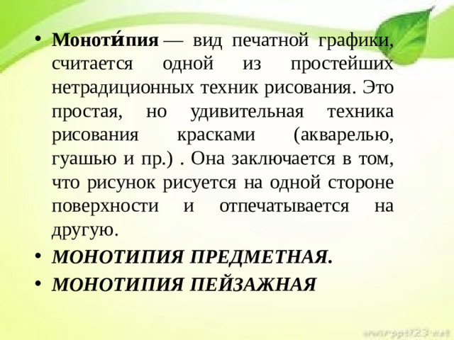 Моноти́пия  — вид печатной графики, считается одной из простейших нетрадиционных техник рисования. Это простая, но удивительная техника рисования красками (акварелью, гуашью и пр.) . Она заключается в том, что рисунок рисуется на одной стороне поверхности и отпечатывается на другую. МОНОТИПИЯ ПРЕДМЕТНАЯ. МОНОТИПИЯ ПЕЙЗАЖНАЯ