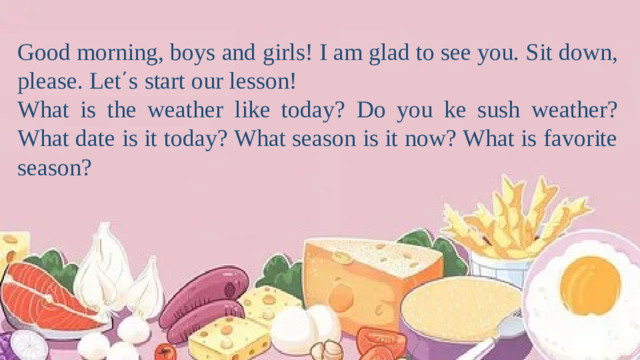Good morning, boys and girls! I am glad to see you. Sit down, please. Let΄s start our lesson! What is the weather like today? Do you ke sush weather? What date is it today? What season is it now? What is favorite season?