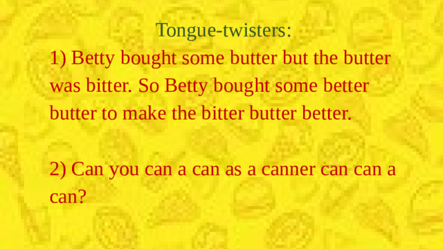Tongue-twisters: 1) Betty bought some butter but the butter was bitter. So Betty bought some better butter to make the bitter butter better. 2) Can you can a can as a canner can can a can?