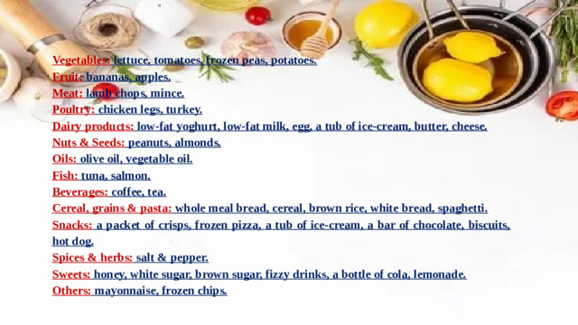 Vegetables: lettuce, tomatoes, frozen peas, potatoes. Fruit: bananas, apples. Meat: lamb chops, mince. Poultry: chicken legs, turkey. Dairy products: low-fat yoghurt, low-fat milk, egg, a tub of ice-cream, butter, cheese. Nuts & Seeds: peanuts, almonds. Oils: olive oil, vegetable oil. Fish: tuna, salmon. Beverages: coffee, tea. Cereal, grains & pasta: whole meal bread, cereal, brown rice, white bread, spaghetti. Snacks: a packet of crisps, frozen pizza, a tub of ice-cream, a bar of chocolate, biscuits, hot dog. Spices & herbs: salt & pepper. Sweets: honey, white sugar, brown sugar, fizzy drinks, a bottle of cola, lemonade. Others: mayonnaise, frozen chips.