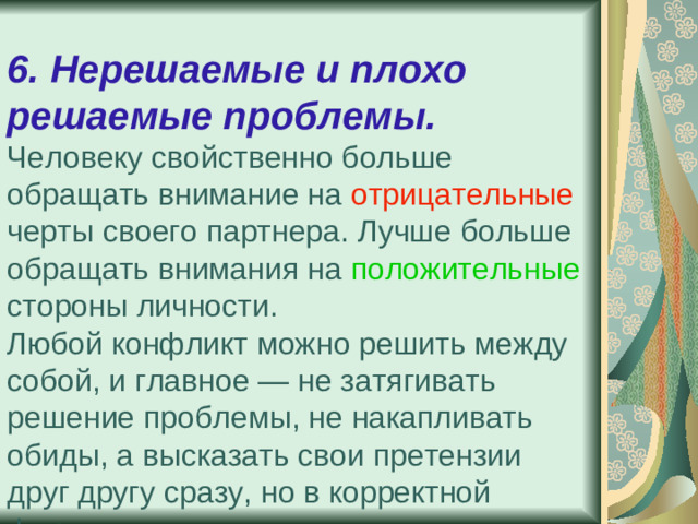 6. Нерешаемые и плохо решаемые проблемы.  Человеку свойственно больше обращать внимание на отрицательные черты своего партнера. Лучше больше обращать внимания на положительные стороны личности.  Любой конфликт можно решить между собой, и главное — не затягивать решение проблемы, не накапливать обиды, а высказать свои претензии друг другу сразу, но в корректной форме.