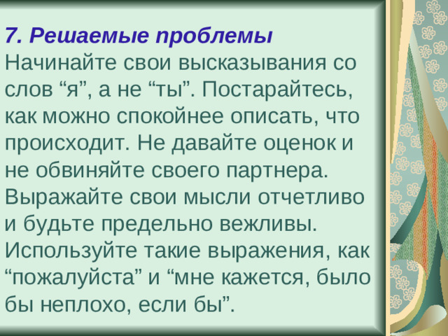 7. Решаемые проблемы  Начинайте свои высказывания со слов “я”, а не “ты”. Постарайтесь, как можно спокойнее описать, что происходит. Не давайте оценок и не обвиняйте своего партнера.  Выражайте свои мысли отчетливо и будьте предельно вежливы. Используйте такие выражения, как “пожалуйста” и “мне кажется, было бы неплохо, если бы”.