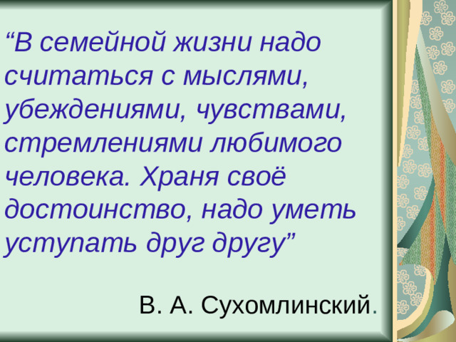 “ В семейной жизни надо считаться с мыслями, убеждениями, чувствами, стремлениями любимого человека. Храня своё достоинство, надо уметь уступать друг другу” В. А. Сухомлинский