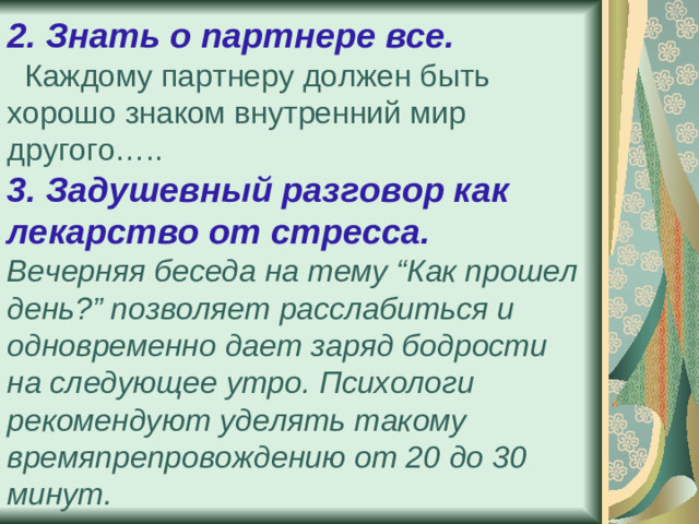 2. Знать о партнере все.   Каждому партнеру должен быть хорошо знаком внутренний мир другого…..  3. Задушевный разговор как лекарство от стресса.  Вечерняя беседа на тему “Как прошел день?” позволяет расслабиться и одновременно дает заряд бодрости на следующее утро. Психологи рекомендуют уделять такому времяпрепровождению от 20 до 30 минут.