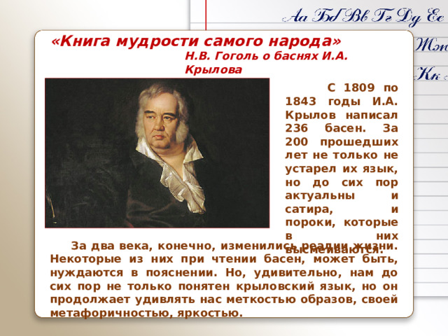 «Книга мудрости самого народа» Н.В. Гоголь о баснях И.А. Крылова  С 1809 по 1843 годы И.А. Крылов написал 236 басен. За 200 прошедших лет не только не устарел их язык, но до сих пор актуальны и сатира, и пороки, которые в них высмеиваются.  За два века, конечно, изменились реалии жизни. Некоторые из них при чтении басен, может быть, нуждаются в пояснении. Но, удивительно, нам до сих пор не только понятен крыловский язык, но он продолжает удивлять нас меткостью образов, своей метафоричностью, яркостью.