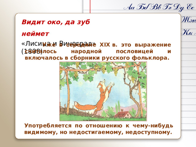 Видит око, да зуб неймет «Лисица и Виноград» (1808)  Уже в середине XIX в. это выражение считалось народной пословицей и включалось в сборники русского фольклора. Употребляется по отношению к чему-нибудь видимому, но недостигаемому, недоступному.