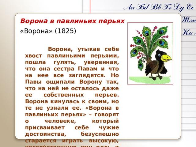 Ворона в павлиньих перьях «Ворона» (1825)  Ворона, утыкав себе хвост павлиньими перьями, пошла гулять, уверенная, что она сестра Павам и что на нее все заглядятся. Но Павы ощипали Ворону так, что на ней не осталось даже ее собственных перьев. Ворона кинулась к своим, но те не узнали ее. «Ворона в павлиньих перьях» – говорят о человеке, который присваивает себе чужие достоинства, безуспешно старается играть высокую, несвойственную ему роль и поэтому попадает в комическое положение.