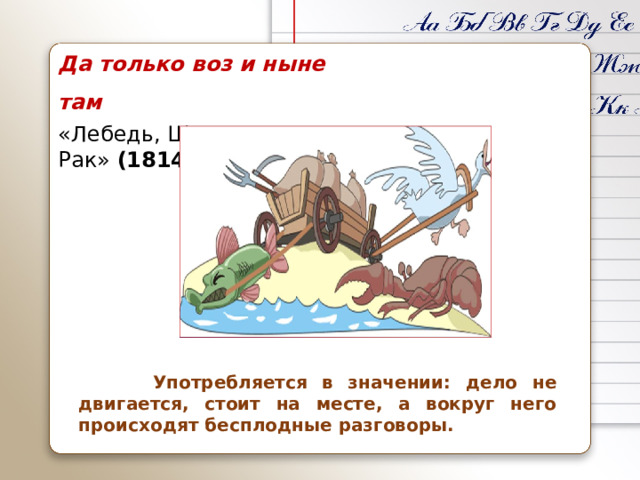 Да только воз и ныне там «Лебедь, Щука и Рак»  (1814)  Употребляется в значении: дело не двигается, стоит на месте, а вокруг него происходят бесплодные разговоры.