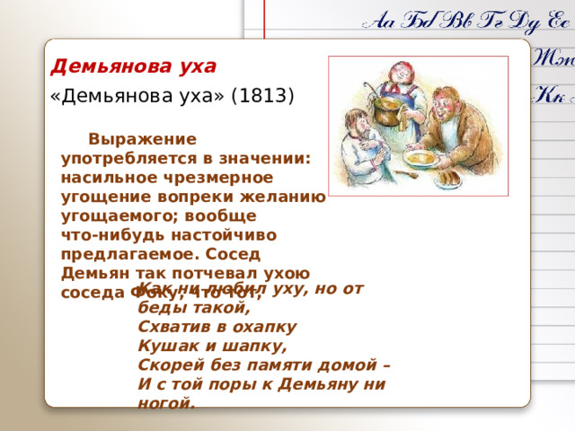 Демьянова уха «Демьянова уха» (1813)  Выражение употребляется в значении: насильное чрезмерное угощение вопреки желанию угощаемого; вообще что‑нибудь настойчиво предлагаемое. Сосед Демьян так потчевал ухою соседа Фоку, что тот, Как ни любил уху, но от беды такой,  Схватив в охапку  Кушак и шапку,  Скорей без памяти домой –  И с той поры к Демьяну ни ногой.