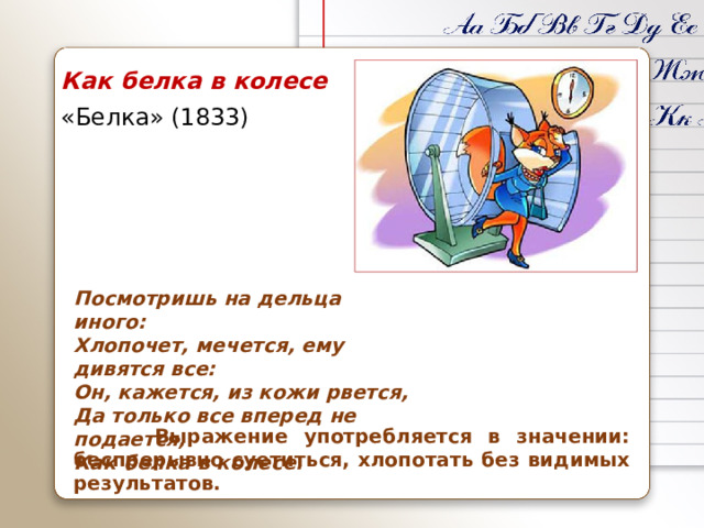 Как белка в колесе «Белка» (1833) Посмотришь на дельца иного:  Хлопочет, мечется, ему дивятся все:  Он, кажется, из кожи рвется,  Да только все вперед не подается,  Как белка в колесе.  Выражение употребляется в значении: беспрерывно суетиться, хлопотать без видимых результатов.
