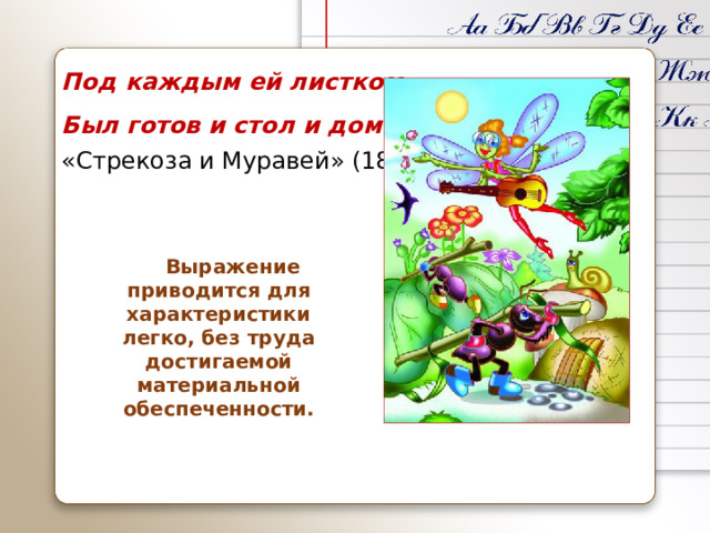 Под каждым ей листком Был готов и стол и дом «Стрекоза и Муравей» (1808)  Выражение приводится для характеристики легко, без труда достигаемой материальной обеспеченности.