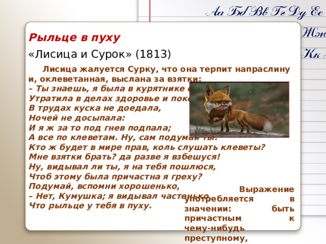 Рыльце в пуху «Лисица и Сурок» (1813)  Лисица жалуется Сурку, что она терпит напраслину и, оклеветанная, выслана за взятки: –  Ты знаешь, я была в курятнике судьей,  Утратила в делах здоровье и покой,  В трудах куска не доедала,  Ночей не досыпала:  И я ж за то под гнев подпала;  А все по клеветам. Ну, сам подумай ты:  Кто ж будет в мире прав, коль слушать клеветы?  Мне взятки брать? да разве я взбешуся!  Ну, видывал ли ты, я на тебя пошлюся,  Чтоб этому была причастна я греху?  Подумай, вспомни хорошенько,  – Нет, Кумушка; я видывал частенько,  Что рыльце у тебя в пуху.  Выражение употребляется в значении: быть причастным к чему‑нибудь преступному, неблаговидному.