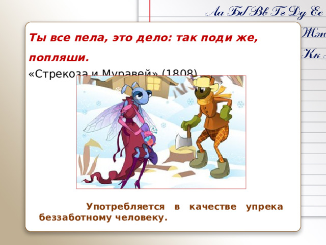 Ты все пела, это дело: так поди же, попляши. «Стрекоза и Муравей» (1808)  Употребляется в качестве упрека беззаботному человеку.