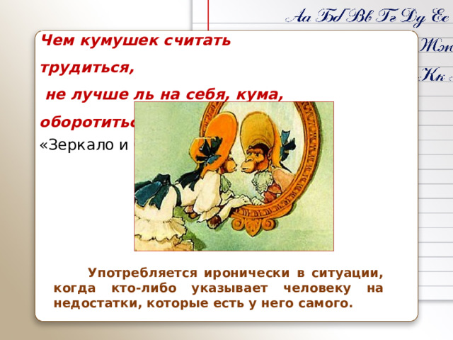 Чем кумушек считать трудиться,  не лучше ль на себя, кума, оборотиться. «Зеркало и Обезьяна» (1816)  Употребляется иронически в ситуации, когда кто-либо указывает человеку на недостатки, которые есть у него самого.