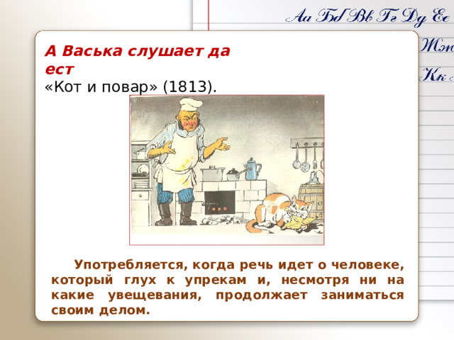 А Васька слушает да ест «Кот и повар» (1813).  Употребляется, когда речь идет о человеке, который глух к упрекам и, несмотря ни на какие увещевания, продолжает заниматься своим делом.