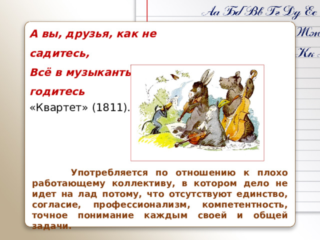 А вы, друзья, как не садитесь, Всё в музыканты не годитесь «Квартет» (1811).  Употребляется по отношению к плохо работающему коллективу, в котором дело не идет на лад потому, что отсутствуют единство, согласие, профессионализм, компетентность, точное понимание каждым своей и общей задачи.