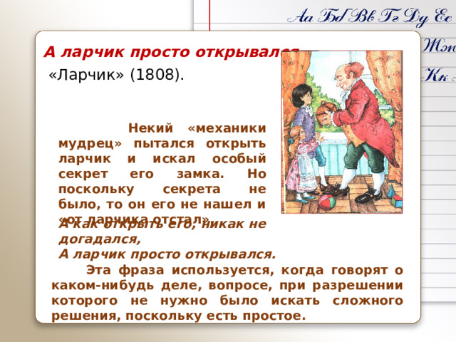 А ларчик просто открывался  «Ларчик» (1808).  Некий «механики мудрец» пытался открыть ларчик и искал особый секрет его замка. Но поскольку секрета не было, то он его не нашел и «от ларчика отстал». А как открыть его, никак не догадался,  А ларчик просто открывался.  Эта фраза используется, когда говорят о каком‑нибудь деле, вопросе, при разрешении которого не нужно было искать сложного решения, поскольку есть простое.