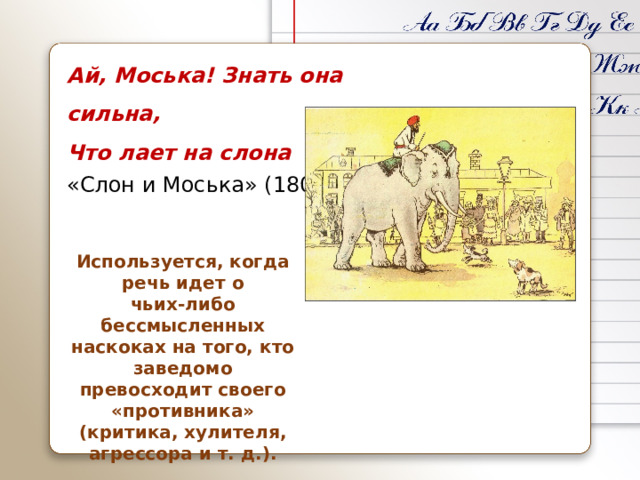 Ай, Моська! Знать она сильна, Что лает на слона «Слон и Моська» (1808). Используется, когда речь идет о чьих‑либо бессмысленных наскоках на того, кто заведомо превосходит своего «противника» (критика, хулителя, агрессора и т. д.).