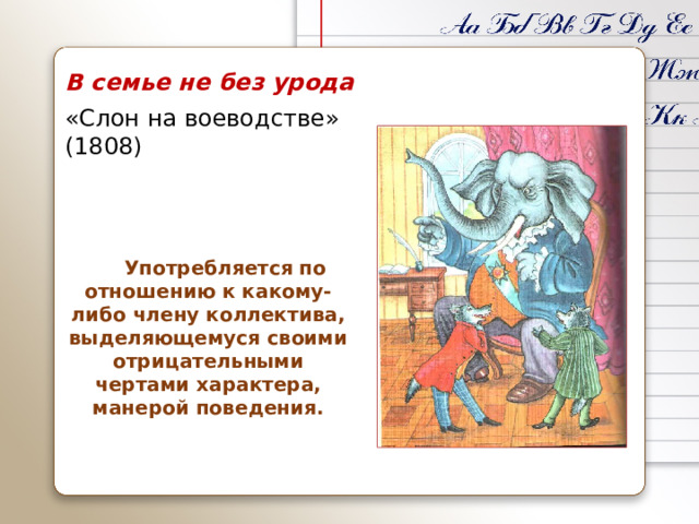 В семье не без урода «Слон на воеводстве» (1808)  Употребляется по отношению к какому-либо члену коллектива, выделяющемуся своими отрицательными чертами характера, манерой поведения.