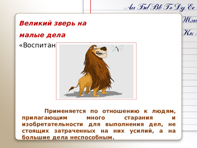 Великий зверь на малые дела «Воспитание Льва» (1811)  Применяется по отношению к людям, прилагающим много старания и изобретательности для выполнения дел, не стоящих затраченных на них усилий, а на большие дела неспособным.