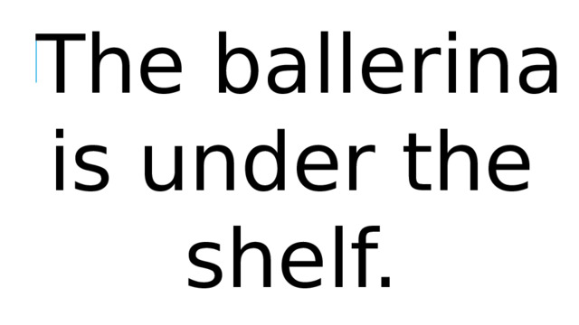 The ballerina is under the shelf.