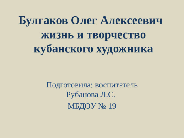 Булгаков Олег Алексеевич  жизнь и творчество кубанского художника Подготовила: воспитатель Рубанова Л.С. МБДОУ № 19