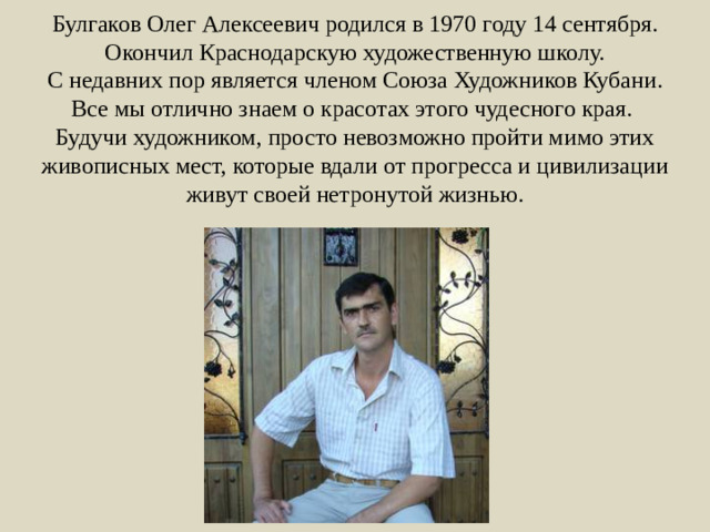 Булгаков Олег Алексеевич родился в 1970 году 14 сентября. Окончил Краснодарскую художественную школу.  С недавних пор является членом Союза Художников Кубани.  Все мы отлично знаем о красотах этого чудесного края.  Будучи художником, просто невозможно пройти мимо этих живописных мест, которые вдали от прогресса и цивилизации живут своей нетронутой жизнью.