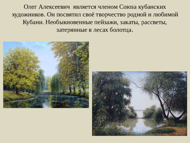 Олег Алексеевич является членом Союза кубанских художников. Он посвятил своё творчество родной и любимой Кубани. Необыкновенные пейзажи, закаты, рассветы, затерянные в лесах болотца .