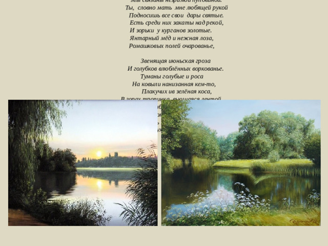 Кубань моя, я слышу голос твой.   Звучит в душе он песней соловьиной.   Я вижу образ яркий и живой -     Мы связаны незримой пуповиной.   Ты,  словно мать  мне любящей рукой    Подносишь все свои  дары святые.    Есть среди них закаты над рекой,  И зорьки  у курганов золотые.          Янтарный мёд и нежная лоза,         Ромашковых полей очарованье,          Звенящая июньская гроза    И голубков влюблённых воркованье.    Туманы голубые и роса         На ковыли нанизанная кем-то,      Плакучих ив зелёная коса,   В горах тропинка, вьющаяся лентой.         Морской прибой и топот табунов,         Да сена аромат всегда пьянящий.       И сладость зрелых, сочных кавунов.  Кубанский дух над Родиной летящий… 