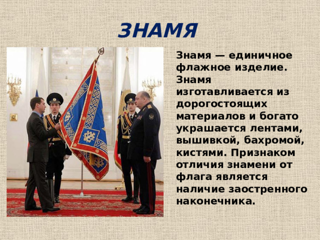ЗНАМЯ Знамя — единичное флажное изделие. Знамя изготавливается из дорогостоящих материалов и богато украшается лентами, вышивкой, бахромой, кистями. Признаком отличия знамени от флага является наличие заостренного наконечника.