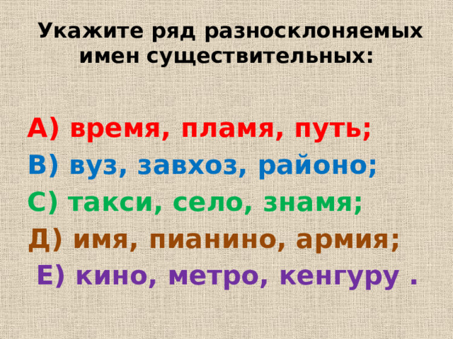Укажите ряд разносклоняемых имен существительных: А) время, пламя, путь; В) вуз, завхоз, районо; С) такси, село, знамя; Д) имя, пианино, армия;  E) кино, метро, кенгуру .