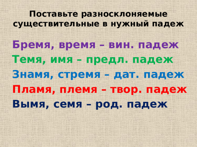 Поставьте разносклоняемые существительные в нужный падеж Бремя, время – вин. падеж Темя, имя – предл. падеж Знамя, стремя – дат. падеж Пламя, племя – твор. падеж Вымя, семя – род. падеж