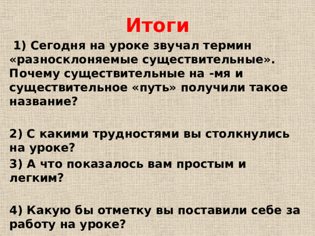 Итоги  1) Сегодня на уроке звучал термин «разносклоняемые существительные». Почему существительные на -мя и существительное «путь» получили такое название?  2) С какими трудностями вы столкнулись на уроке? 3) А что показалось вам простым и легким?  4) Какую бы отметку вы поставили себе за работу на уроке?