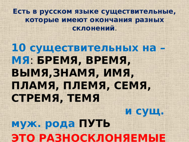Есть в русском языке существительные, которые имеют окончания разных склонений .   10 существительных на –МЯ : БРЕМЯ, ВРЕМЯ, ВЫМЯ,ЗНАМЯ, ИМЯ, ПЛАМЯ, ПЛЕМЯ, СЕМЯ, СТРЕМЯ, ТЕМЯ  и сущ. муж. рода ПУТЬ ЭТО РАЗНОСКЛОНЯЕМЫЕ ИМЕНА СУЩЕСТВИТЕЛЬНЫЕ