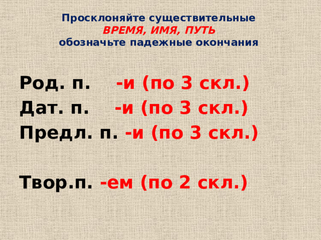 Просклоняйте существительные  ВРЕМЯ, ИМЯ, ПУТЬ  обозначьте падежные окончания Род. п. -и (по 3 скл.) Дат. п. -и (по 3 скл.) Предл. п. -и (по 3 скл.)  Твор.п. -ем (по 2 скл.)