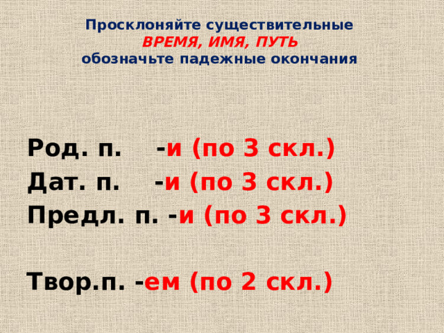 Просклоняйте существительные  ВРЕМЯ, ИМЯ, ПУТЬ  обозначьте падежные окончания  Род. п. - и (по 3 скл.) Дат. п. - и (по 3 скл.) Предл. п. - и (по 3 скл.)  Твор.п. - ем (по 2 скл.)