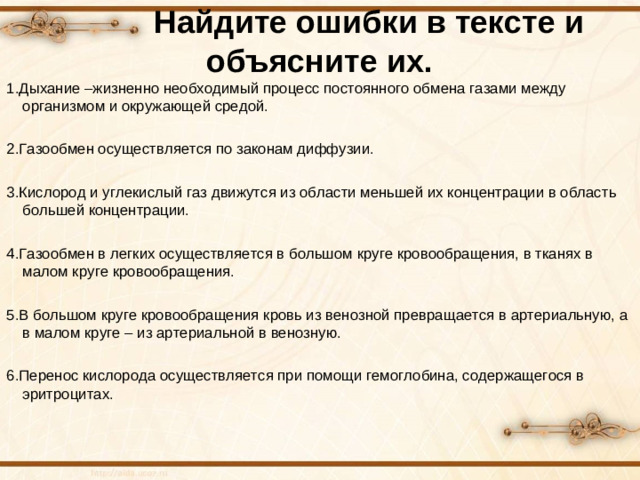 Найдите ошибки в тексте и объясните их. 1.Дыхание –жизненно необходимый процесс постоянного обмена газами между организмом и окружающей средой. 2.Газообмен осуществляется по законам диффузии. 3.Кислород и углекислый газ движутся из области меньшей их концентрации в область большей концентрации. 4.Газообмен в легких осуществляется в большом круге кровообращения, в тканях в малом круге кровообращения. 5.В большом круге кровообращения кровь из венозной превращается в артериальную, а в малом круге – из артериальной в венозную. 6.Перенос кислорода осуществляется при помощи гемоглобина, содержащегося в эритроцитах.