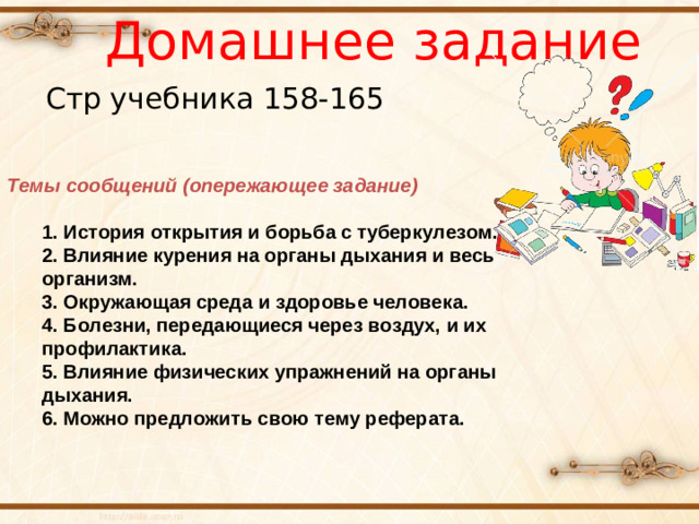 Домашнее задание Стр учебника 158-165 Темы сообщений (опережающее задание) 1. История открытия и борьба с туберкулезом.  2. Влияние курения на органы дыхания и весь организм.  3. Окружающая среда и здоровье человека.  4. Болезни, передающиеся через воздух, и их профилактика.  5. Влияние физических упражнений на органы дыхания. 6. Можно предложить свою тему реферата. 1. История открытия и борьба с туберкулезом.  2. Влияние курения на органы дыхания и весь организм.  3. Окружающая среда и здоровье человека.  4. Болезни, передающиеся через воздух, и их профилактика.  5. Влияние физических упражнений на органы дыхания. 6. Можно предложить свою тему реферата.