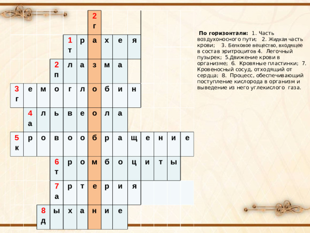 3 г 1 т е 2 г р 5 к 4 а м 2 п р а л о л ь а о х г в в з е л о 6 т я е о м о р о а б 8 д 7 а о б и ы р л м р х н т а е а б а н о щ р ц е и и и н я е т и ы е   По горизонтали: 1. Часть воздухоносного пути; 2. Жидкая ч асть крови; 3. Белковое вещество, входящее в состав эритроцит ов 4. Легочный пузырек; 5. Д вижение крови в организме; 6. Кровяные пластинки; 7. Кровеносный сосуд, отходящий от сердца; 8. Процесс, обеспечивающий поступление кислорода в организм и выведение из него углекислого газа.